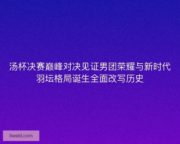 汤杯决赛巅峰对决见证男团荣耀与新时代羽坛格局诞生全面改写历史
