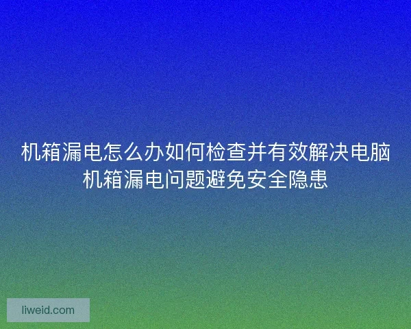 机箱漏电怎么办如何检查并有效解决电脑机箱漏电问题避免安全隐患