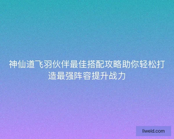 神仙道飞羽伙伴最佳搭配攻略助你轻松打造最强阵容提升战力