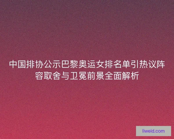 中国排协公示巴黎奥运女排名单引热议阵容取舍与卫冕前景全面解析