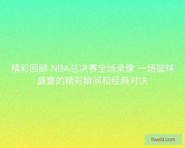 精彩回顾 NBA总决赛全场录像 一场篮球盛宴的精彩瞬间和经典对决