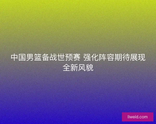 中国男篮备战世预赛 强化阵容期待展现全新风貌