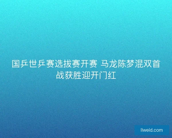 国乒世乒赛选拔赛开赛 马龙陈梦混双首战获胜迎开门红