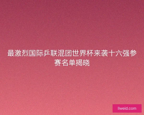 最激烈国际乒联混团世界杯来袭十六强参赛名单揭晓