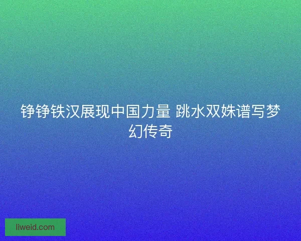 铮铮铁汉展现中国力量 跳水双姝谱写梦幻传奇