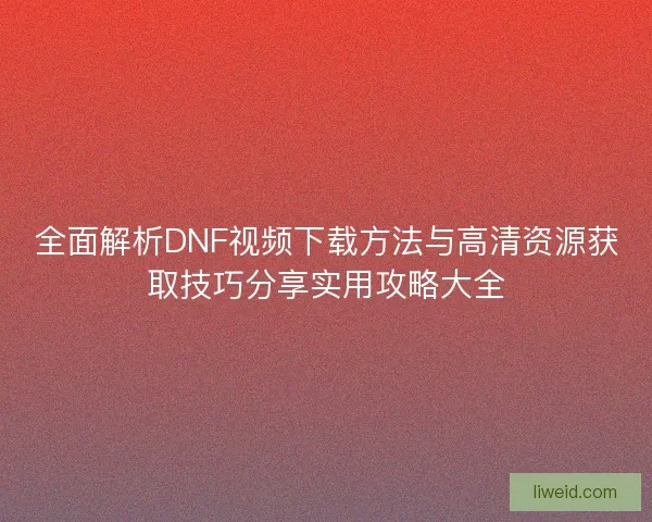 全面解析DNF视频下载方法与高清资源获取技巧分享实用攻略大全
