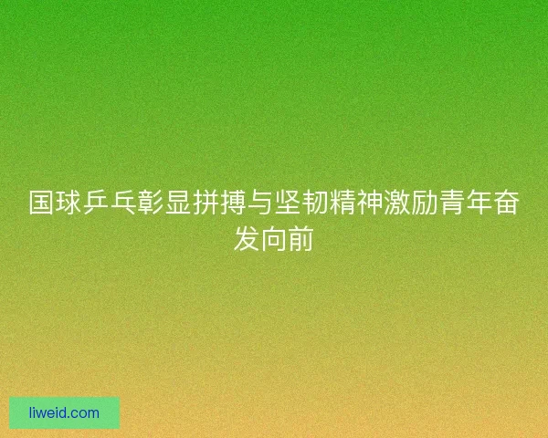 国球乒乓彰显拼搏与坚韧精神激励青年奋发向前