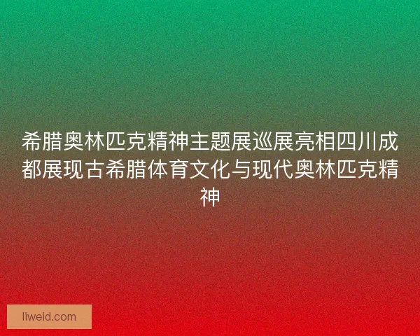 希腊奥林匹克精神主题展巡展亮相四川成都展现古希腊体育文化与现代奥林匹克精神