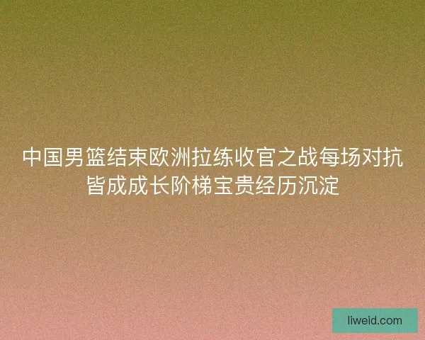中国男篮结束欧洲拉练收官之战每场对抗皆成成长阶梯宝贵经历沉淀