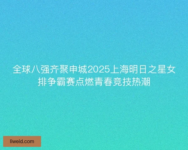 全球八强齐聚申城2025上海明日之星女排争霸赛点燃青春竞技热潮
