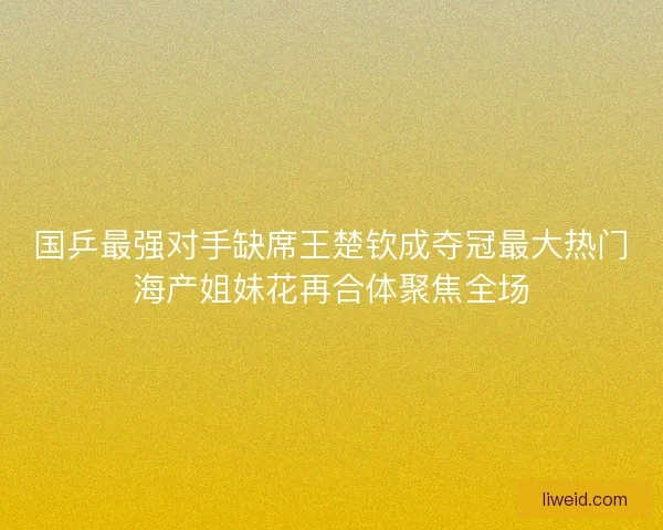 国乒最强对手缺席王楚钦成夺冠最大热门海产姐妹花再合体聚焦全场