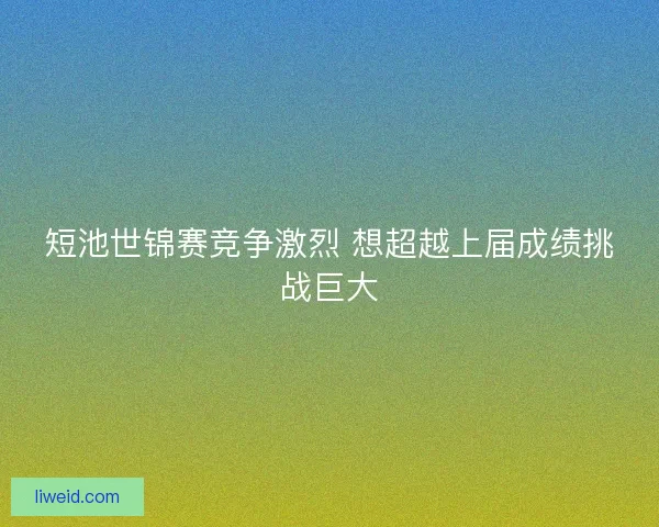 短池世锦赛竞争激烈 想超越上届成绩挑战巨大